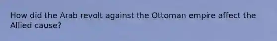 How did the Arab revolt against the Ottoman empire affect the Allied cause?