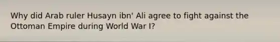 Why did Arab ruler Husayn ibn' Ali agree to fight against the Ottoman Empire during World War I?