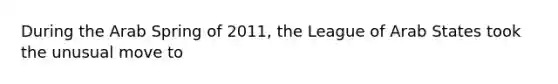 During the Arab Spring of 2011, the League of Arab States took the unusual move to