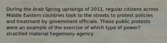 During the Arab Spring uprisings of 2011, regular citizens across Middle Eastern countries took to the streets to protest policies and treatment by government officials. These public protests were an example of the exercise of which type of power? stratified material hegemony agency