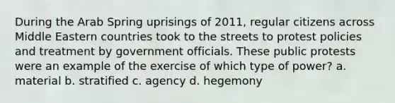 During the Arab Spring uprisings of 2011, regular citizens across Middle Eastern countries took to the streets to protest policies and treatment by government officials. These public protests were an example of the exercise of which type of power? a. material b. stratified c. agency d. hegemony