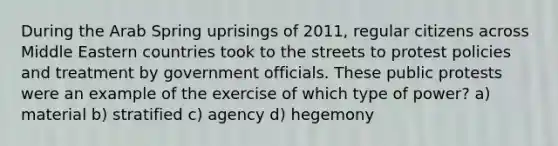 During the Arab Spring uprisings of 2011, regular citizens across Middle Eastern countries took to the streets to protest policies and treatment by government officials. These public protests were an example of the exercise of which type of power? a) material b) stratified c) agency d) hegemony