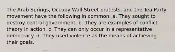 The Arab Springs, Occupy Wall Street protests, and the Tea Party movement have the following in common: a. They sought to destroy central government. b. They are examples of conflict theory in action. c. They can only occur in a representative democracy. d. They used violence as the means of achieving their goals.