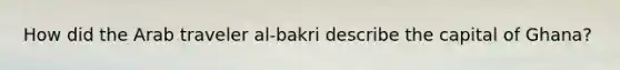 How did the Arab traveler al-bakri describe the capital of Ghana?