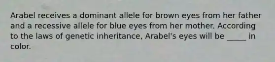 Arabel receives a dominant allele for brown eyes from her father and a recessive allele for blue eyes from her mother. According to the laws of genetic inheritance, Arabel's eyes will be _____ in color.