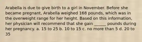 Arabella is due to give birth to a girl in November. Before she became pregnant, Arabella weighed 168 pounds, which was in the overweight range for her height. Based on this information, her physician will recommend that she gain ______ pounds during her pregnancy. a. 15 to 25 b. 10 to 15 c. no more than 5 d. 20 to 35