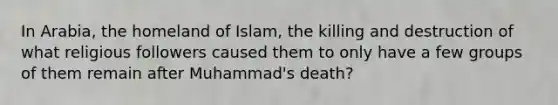 In Arabia, the homeland of Islam, the killing and destruction of what religious followers caused them to only have a few groups of them remain after Muhammad's death?