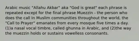 Arabic music "Allahu Akbar" aka "God is great" each phrase is repeated except for the final phrase Muezzin - the person who does the call In Muslim communities throughout the world, the "Call to Prayer" emanates from every mosque five times a day. (1)a nasal vocal timbre, called ghunna in Arabic, and (2)the way the muezzin holds or sustains vowelless consonants.