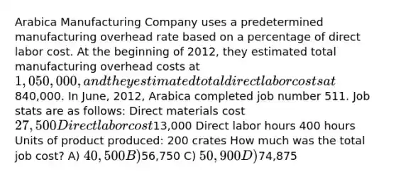 Arabica Manufacturing Company uses a predetermined manufacturing overhead rate based on a percentage of direct labor cost. At the beginning of 2012, they estimated total manufacturing overhead costs at 1,050,000, and they estimated total direct labor costs at840,000. In June, 2012, Arabica completed job number 511. Job stats are as follows: Direct materials cost 27,500 Direct labor cost13,000 Direct labor hours 400 hours Units of product produced: 200 crates How much was the total job cost? A) 40,500 B)56,750 C) 50,900 D)74,875