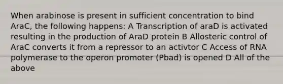 When arabinose is present in sufficient concentration to bind AraC, the following happens: A Transcription of araD is activated resulting in the production of AraD protein B Allosteric control of AraC converts it from a repressor to an activtor C Access of RNA polymerase to the operon promoter (Pbad) is opened D All of the above