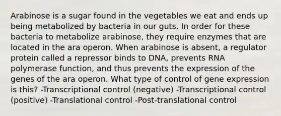 Arabinose is a sugar found in the vegetables we eat and ends up being metabolized by bacteria in our guts. In order for these bacteria to metabolize arabinose, they require enzymes that are located in the ara operon. When arabinose is absent, a regulator protein called a repressor binds to DNA, prevents RNA polymerase function, and thus prevents the expression of the genes of the ara operon. What type of control of gene expression is this? -Transcriptional control (negative) -Transcriptional control (positive) -Translational control -Post-translational control