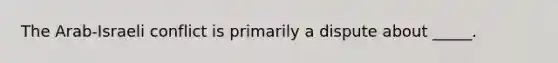 The Arab-Israeli conflict is primarily a dispute about _____.