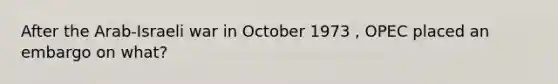 After the Arab-Israeli war in October 1973 , OPEC placed an embargo on what?