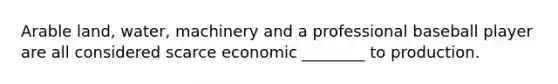 Arable land, water, machinery and a professional baseball player are all considered scarce economic ________ to production.