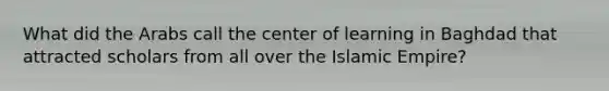 What did the Arabs call the center of learning in Baghdad that attracted scholars from all over the Islamic Empire?