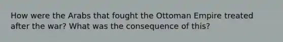 How were the Arabs that fought the Ottoman Empire treated after the war? What was the consequence of this?