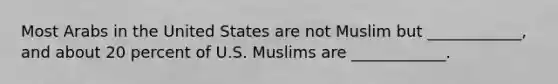 Most Arabs in the United States are not Muslim but ____________, and about 20 percent of U.S. Muslims are ____________.