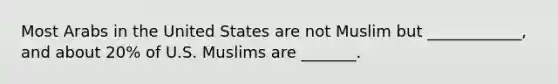 Most Arabs in the United States are not Muslim but ____________, and about 20% of U.S. Muslims are _______.