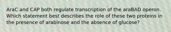 AraC and CAP both regulate transcription of the araBAD operon. Which statement best describes the role of these two proteins in the presence of arabinose and the absence of glucose?