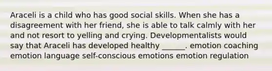 Araceli is a child who has good social skills. When she has a disagreement with her friend, she is able to talk calmly with her and not resort to yelling and crying. Developmentalists would say that Araceli has developed healthy ______. emotion coaching emotion language self-conscious emotions emotion regulation