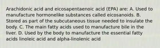 Arachidonic acid and eicosapentaenoic acid (EPA) are: A. Used to manufacture hormonelike substances called eicosanoids. B. Stored as part of the subcutaneous tissue needed to insulate the body. C. The main fatty acids used to manufacture bile in the liver. D. Used by the body to manufacture the essential fatty acids linoleic acid and alpha-linolenic acid