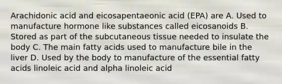 Arachidonic acid and eicosapentaeonic acid (EPA) are A. Used to manufacture hormone like substances called eicosanoids B. Stored as part of the subcutaneous tissue needed to insulate the body C. The main fatty acids used to manufacture bile in the liver D. Used by the body to manufacture of the essential fatty acids linoleic acid and alpha linoleic acid