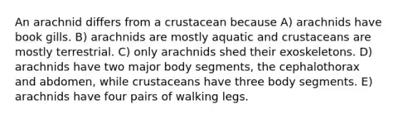 An arachnid differs from a crustacean because A) arachnids have book gills. B) arachnids are mostly aquatic and crustaceans are mostly terrestrial. C) only arachnids shed their exoskeletons. D) arachnids have two major body segments, the cephalothorax and abdomen, while crustaceans have three body segments. E) arachnids have four pairs of walking legs.