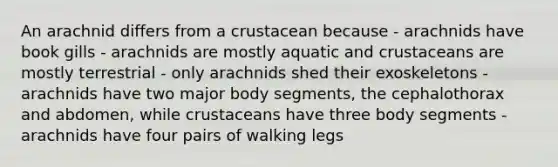 An arachnid differs from a crustacean because - arachnids have book gills - arachnids are mostly aquatic and crustaceans are mostly terrestrial - only arachnids shed their exoskeletons - arachnids have two major body segments, the cephalothorax and abdomen, while crustaceans have three body segments - arachnids have four pairs of walking legs