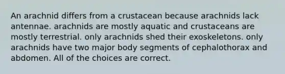 An arachnid differs from a crustacean because arachnids lack antennae. arachnids are mostly aquatic and crustaceans are mostly terrestrial. only arachnids shed their exoskeletons. only arachnids have two major body segments of cephalothorax and abdomen. All of the choices are correct.