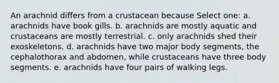 An arachnid differs from a crustacean because Select one: a. arachnids have book gills. b. arachnids are mostly aquatic and crustaceans are mostly terrestrial. c. only arachnids shed their exoskeletons. d. arachnids have two major body segments, the cephalothorax and abdomen, while crustaceans have three body segments. e. arachnids have four pairs of walking legs.