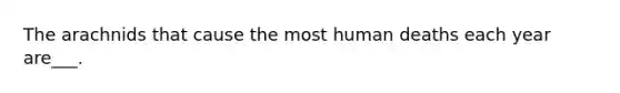 The arachnids that cause the most human deaths each year are___.