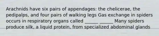 Arachnids have six pairs of appendages: the chelicerae, the pedipalps, and four pairs of walking legs Gas exchange in spiders occurs in respiratory organs called ______ ______ Many spiders produce silk, a liquid protein, from specialized abdominal glands