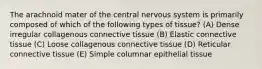 The arachnoid mater of the central nervous system is primarily composed of which of the following types of tissue? (A) Dense irregular collagenous connective tissue (B) Elastic connective tissue (C) Loose collagenous connective tissue (D) Reticular connective tissue (E) Simple columnar epithelial tissue