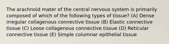 The arachnoid mater of the central nervous system is primarily composed of which of the following types of tissue? (A) Dense irregular collagenous connective tissue (B) Elastic connective tissue (C) Loose collagenous connective tissue (D) Reticular connective tissue (E) Simple columnar epithelial tissue