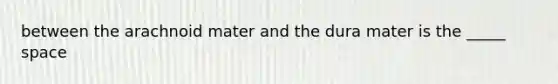 between the arachnoid mater and the dura mater is the _____ space