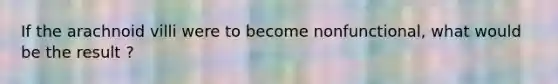 If the arachnoid villi were to become nonfunctional, what would be the result ?