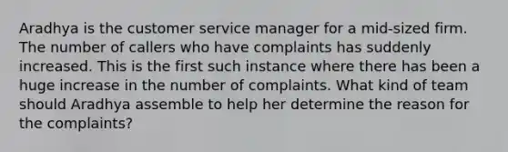 Aradhya is the customer service manager for a mid-sized firm. The number of callers who have complaints has suddenly increased. This is the first such instance where there has been a huge increase in the number of complaints. What kind of team should Aradhya assemble to help her determine the reason for the complaints?