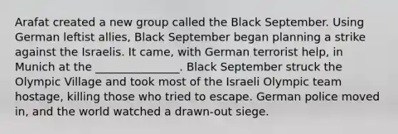 Arafat created a new group called the Black September. Using German leftist allies, Black September began planning a strike against the Israelis. It came, with German terrorist help, in Munich at the _______________. Black September struck the Olympic Village and took most of the Israeli Olympic team hostage, killing those who tried to escape. German police moved in, and the world watched a drawn-out siege.