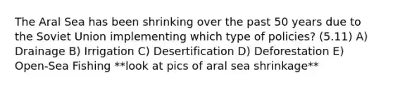 The Aral Sea has been shrinking over the past 50 years due to the Soviet Union implementing which type of policies? (5.11) A) Drainage B) Irrigation C) Desertification D) Deforestation E) Open-Sea Fishing **look at pics of aral sea shrinkage**