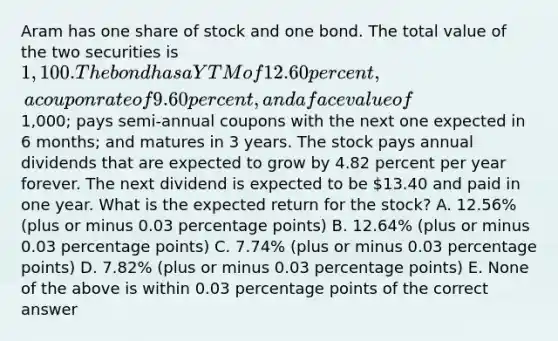 Aram has one share of stock and one bond. The total value of the two securities is 1,100. The bond has a YTM of 12.60 percent, a coupon rate of 9.60 percent, and a face value of1,000; pays semi-annual coupons with the next one expected in 6 months; and matures in 3 years. The stock pays annual dividends that are expected to grow by 4.82 percent per year forever. The next dividend is expected to be 13.40 and paid in one year. What is the expected return for the stock? A. 12.56% (plus or minus 0.03 percentage points) B. 12.64% (plus or minus 0.03 percentage points) C. 7.74% (plus or minus 0.03 percentage points) D. 7.82% (plus or minus 0.03 percentage points) E. None of the above is within 0.03 percentage points of the correct answer