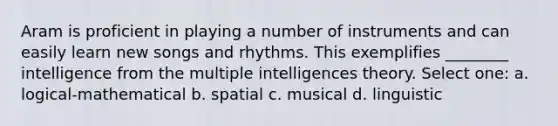 Aram is proficient in playing a number of instruments and can easily learn new songs and rhythms. This exemplifies ________ intelligence from the multiple intelligences theory. Select one: a. logical-mathematical b. spatial c. musical d. linguistic