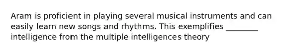 Aram is proficient in playing several musical instruments and can easily learn new songs and rhythms. This exemplifies ________ intelligence from the multiple intelligences theory