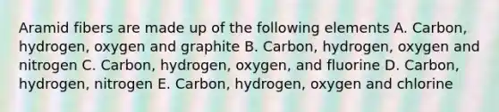 Aramid fibers are made up of the following elements A. Carbon, hydrogen, oxygen and graphite B. Carbon, hydrogen, oxygen and nitrogen C. Carbon, hydrogen, oxygen, and fluorine D. Carbon, hydrogen, nitrogen E. Carbon, hydrogen, oxygen and chlorine