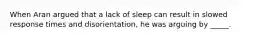 When Aran argued that a lack of sleep can result in slowed response times and disorientation, he was arguing by _____.