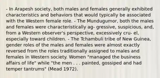 - In Arapesh society, both males and females generally exhibited characteristics and behaviors that would typically be associated with the Western female role. - The Mundugumor, both the males and females were characteristically ag- gressive, suspicious, and, from a Western observer's perspective, excessively cru- el, especially toward children. - The Tchambuli tribe of New Guinea, gender roles of the males and females were almost exactly reversed from the roles traditionally assigned to males and females in Western society. Women "managed the business affairs of life" while "the men . . . painted, gossiped and had temper tantrums" (Mead 1972).