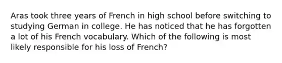 Aras took three years of French in high school before switching to studying German in college. He has noticed that he has forgotten a lot of his French vocabulary. Which of the following is most likely responsible for his loss of French?