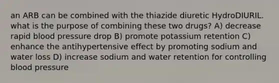 an ARB can be combined with the thiazide diuretic HydroDIURIL. what is the purpose of combining these two drugs? A) decrease rapid blood pressure drop B) promote potassium retention C) enhance the antihypertensive effect by promoting sodium and water loss D) increase sodium and water retention for controlling blood pressure