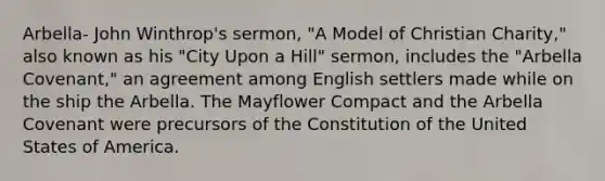 Arbella- John Winthrop's sermon, "A Model of Christian Charity," also known as his "City Upon a Hill" sermon, includes the "Arbella Covenant," an agreement among English settlers made while on the ship the Arbella. The Mayflower Compact and the Arbella Covenant were precursors of the Constitution of the United States of America.