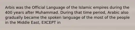 Arbis was the Official Language of the Islamic empires during the 400 years after Muhammad. During that time period, Arabic also gradually became the spoken language of the most of the people in the Middle East, EXCEPT in