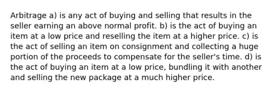 Arbitrage a) is any act of buying and selling that results in the seller earning an above normal profit. b) is the act of buying an item at a low price and reselling the item at a higher price. c) is the act of selling an item on consignment and collecting a huge portion of the proceeds to compensate for the seller's time. d) is the act of buying an item at a low price, bundling it with another and selling the new package at a much higher price.